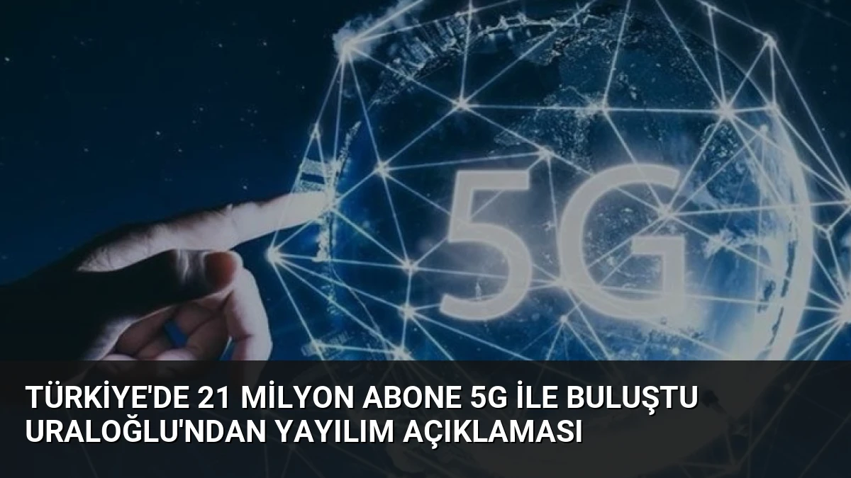 Türkiye’de 21 Milyon Abone 5G ile Buluştu Uraloğlu’ndan Yayılım Açıklaması
