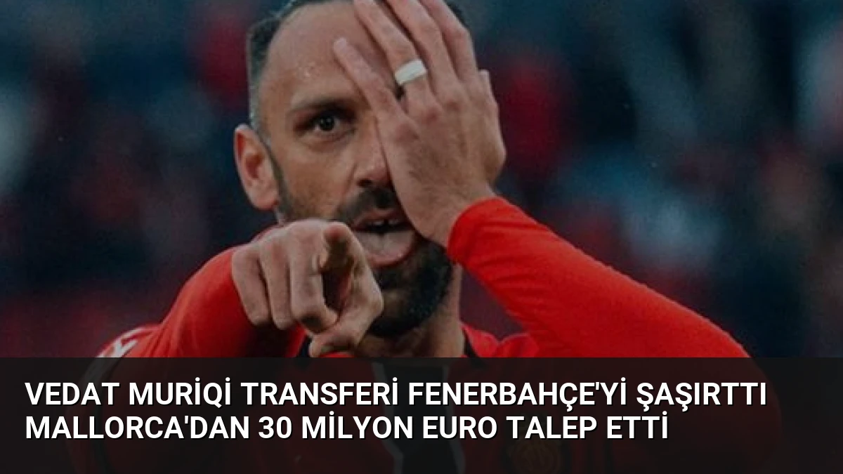 Vedat Muriqi Transferi Fenerbahçe’yi Şaşırttı Mallorca’dan 30 Milyon Euro Talep Etti