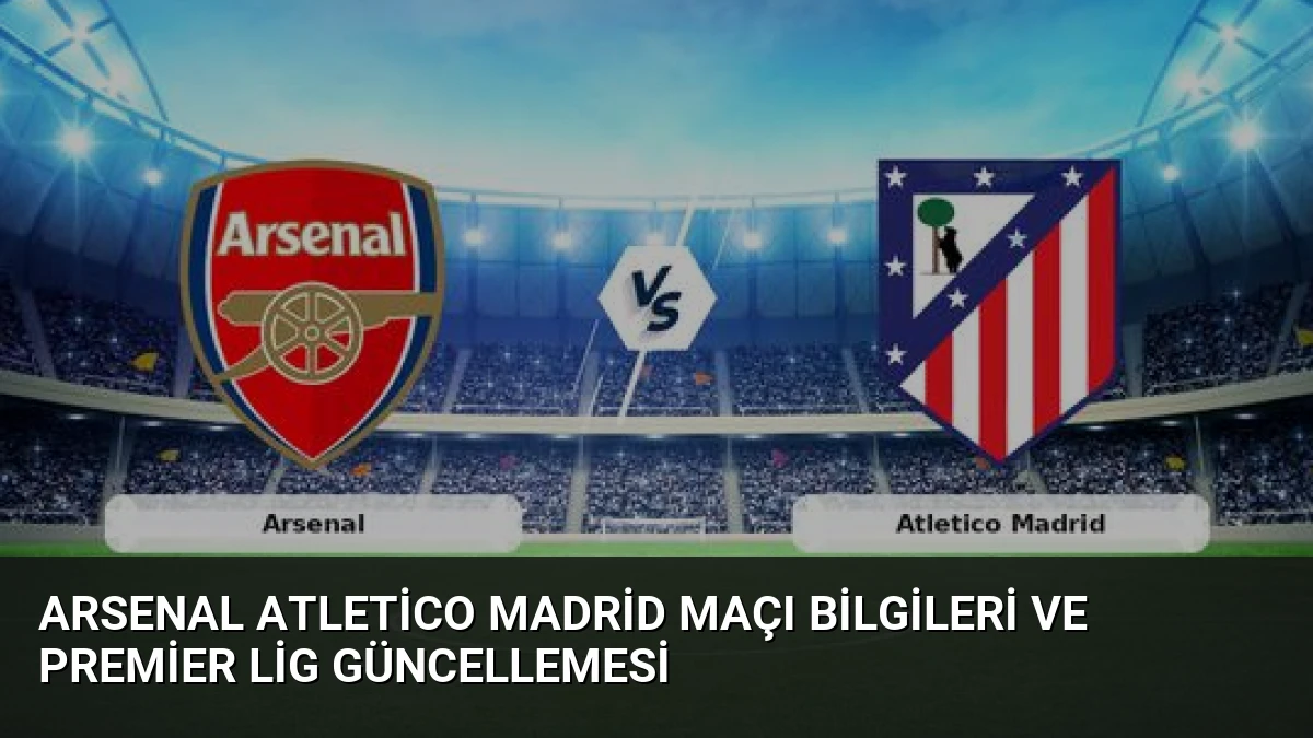 Arsenal Atletico Madrid Maçı Bilgileri ve Premier Lig Güncellemesi