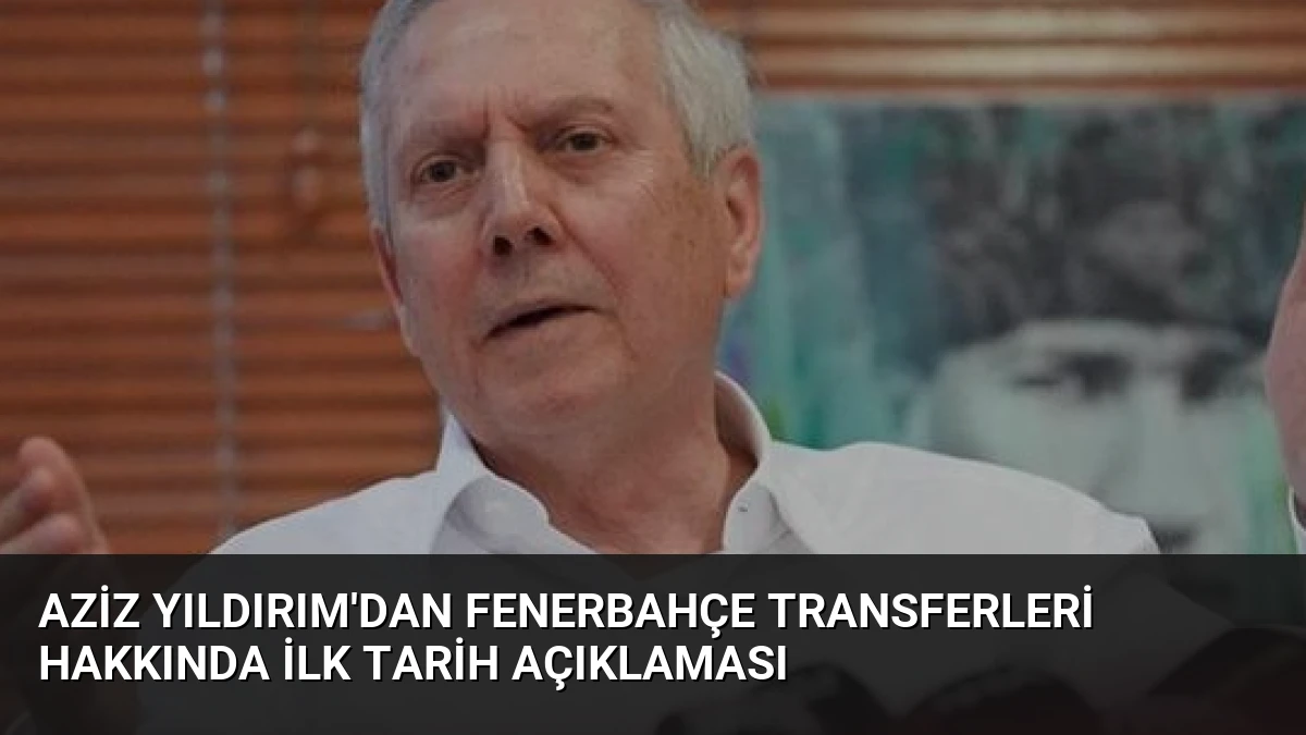 Aziz Yıldırım’dan Fenerbahçe Transferleri Hakkında İlk Tarih Açıklaması