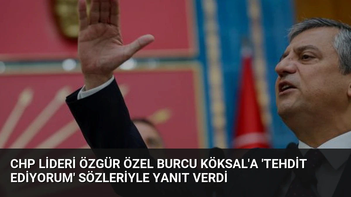 CHP Lideri Özgür Özel Burcu Köksal’a ‘Tehdit Ediyorum’ Sözleriyle Yanıt Verdi
