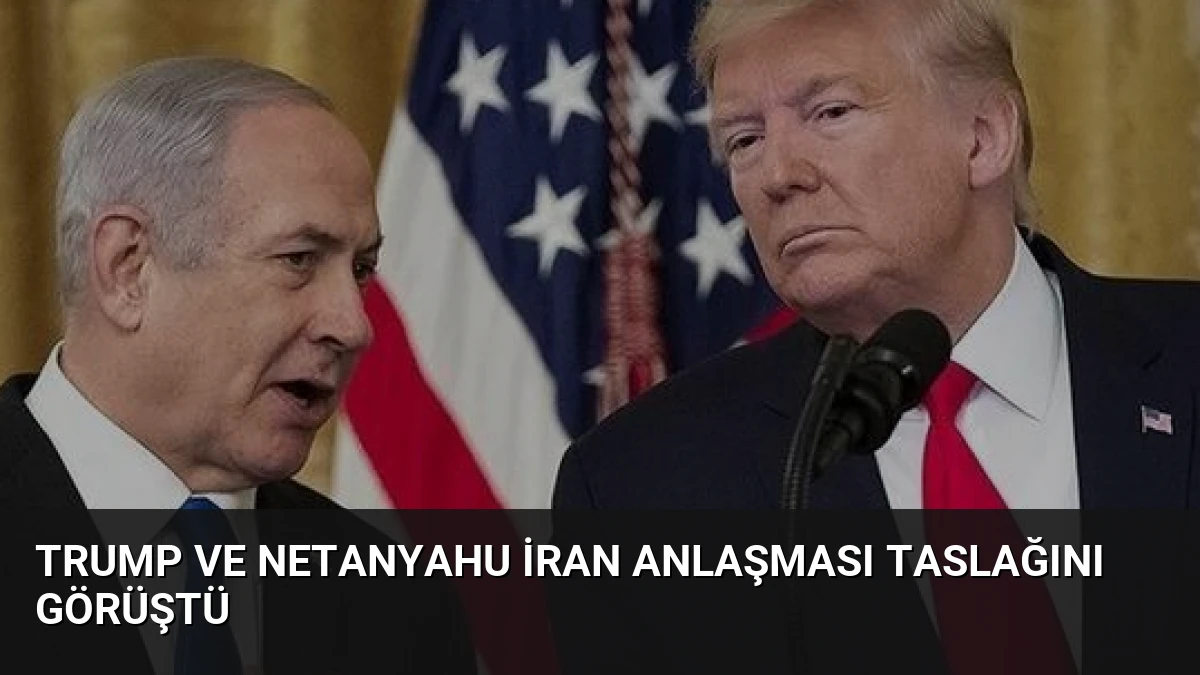 Trump ve Netanyahu İran Anlaşması Taslağını Görüştü
