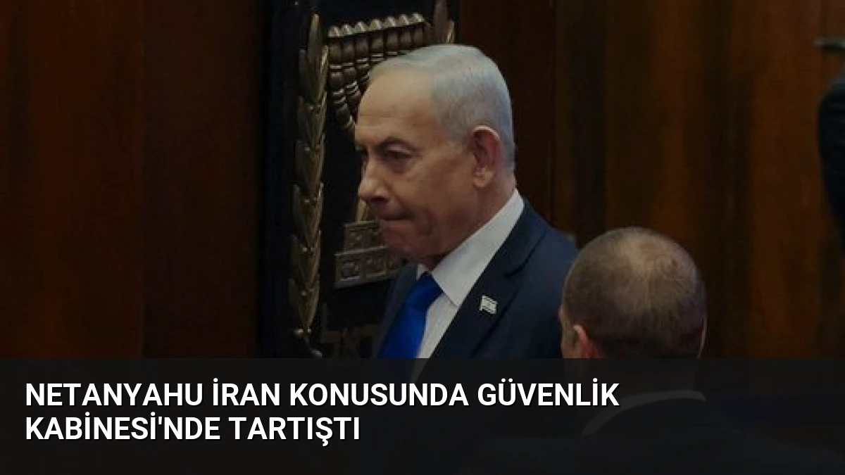 Netanyahu İran Konusunda Güvenlik Kabinesi’nde Tartıştı