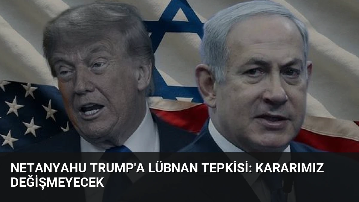 Netanyahu Trump’a Lübnan Tepkisi: Kararımız Değişmeyecek