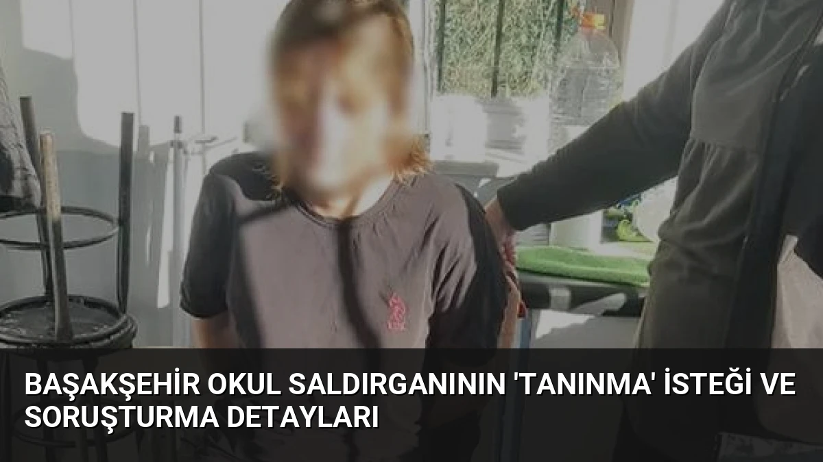 Başakşehir Okul Saldırganının ‘Tanınma’ İsteği ve Soruşturma Detayları